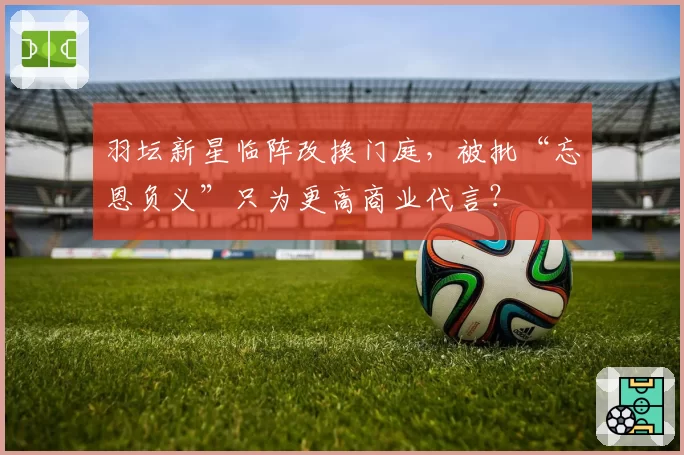 羽坛新星临阵改换门庭，被批“忘恩负义”只为更高商业代言？
