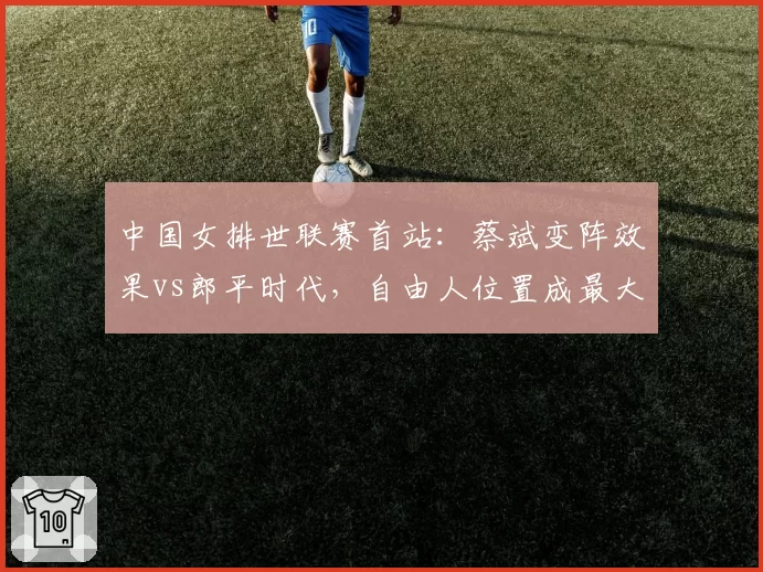 中国女排世联赛首站：蔡斌变阵效果vs郎平时代，自由人位置成最大短板