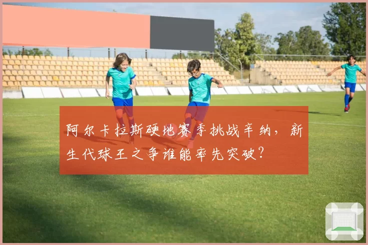 阿尔卡拉斯硬地赛季挑战辛纳,新生代球王之争谁能率先突破?