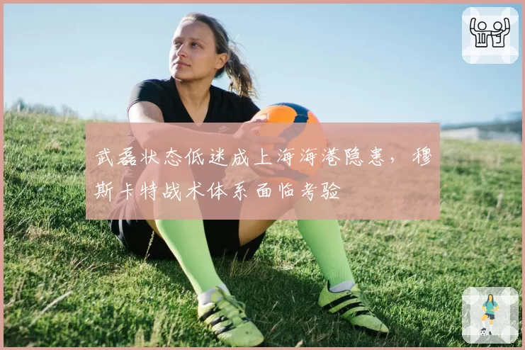 武磊状态低迷成上海海港隐患，穆斯卡特战术体系面临考验