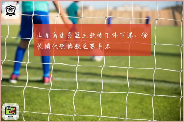 山东高速男篮主教练丁伟下课，徐长锁代理执教至赛季末