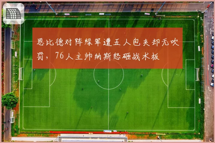 恩比德对阵绿军遭五人包夹却无吹罚，76人主帅纳斯怒砸战术板