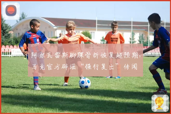 阿尔瓦雷斯脚踝骨折恢复超预期,马竞官方辟谣“强行复出”传闻