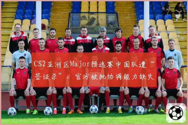 CS2亚洲区Major预选赛中国队遭“签证杀”,官方被批协调能力缺失