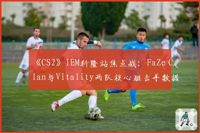 《CS2》IEM科隆站焦点战：FaZe Clan与Vitality两队核心狙击手数据全面PK