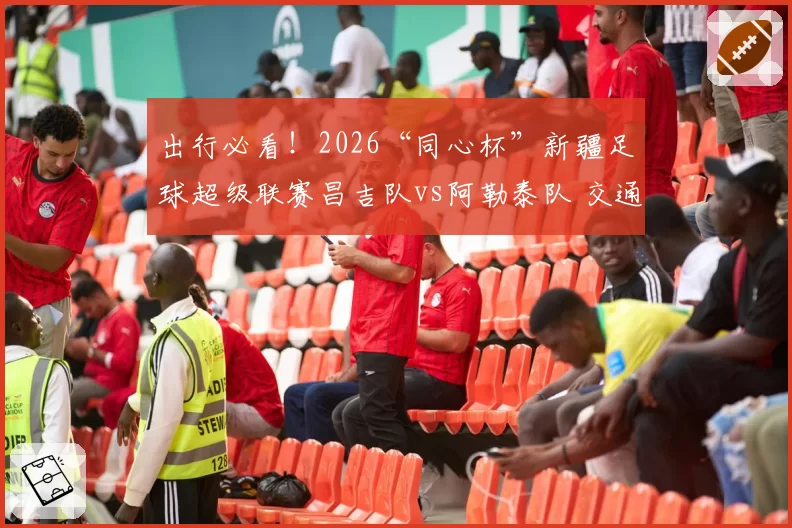 出行必看!2026“同心杯”新疆足球超级联赛昌吉队vs阿勒泰队 交通出行指南