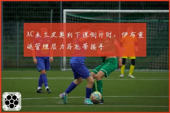 AC米兰皮奥利下课倒计时,伊布重返管理层力荐孔蒂接手