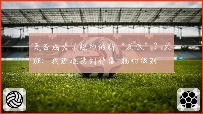 是否成为了纽约的新“反派”?文班:我还远没到特雷-杨的级别