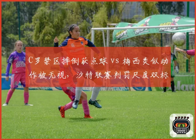 C罗禁区摔倒获点球 vs 梅西类似动作被无视，沙特联赛判罚尺度双标？
