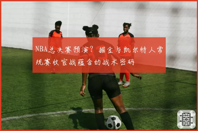 NBA总决赛预演？掘金与凯尔特人常规赛收官战蕴含的战术密码