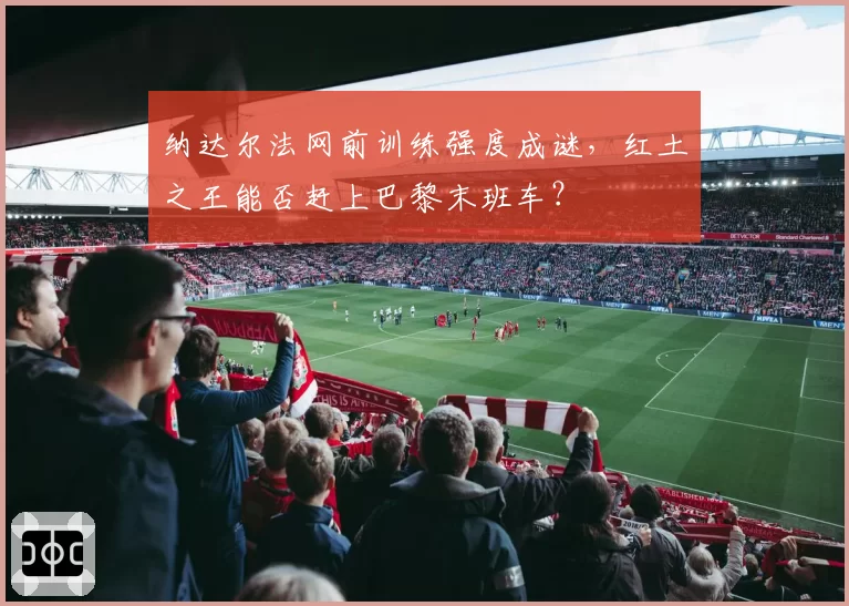 纳达尔法网前训练强度成谜,红土之王能否赶上巴黎末班车?