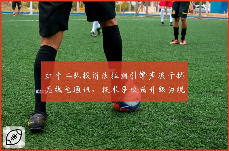 红牛二队投诉法拉利引擎声浪干扰无线电通讯，技术争议或升级为规则漏洞