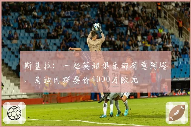 斯基拉：一些英超俱乐部有意阿塔，乌迪内斯要价4000万欧元