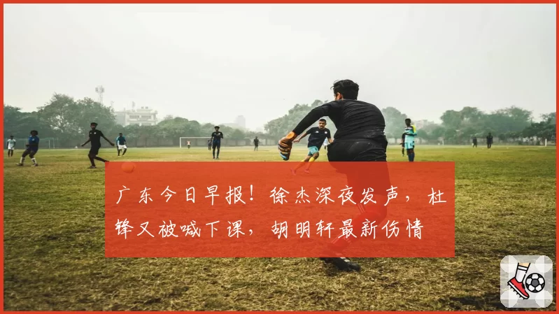广东今日早报！徐杰深夜发声，杜锋又被喊下课，胡明轩最新伤情