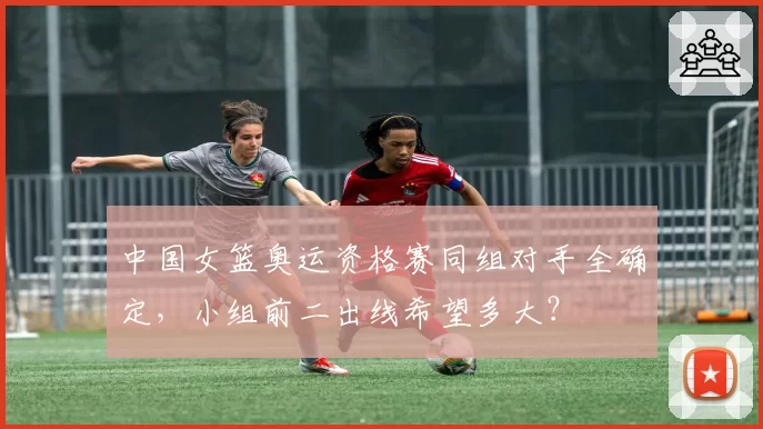 中国女篮奥运资格赛同组对手全确定,小组前二出线希望多大?