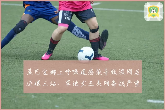 莱巴金娜上呼吸道感染导致温网后连退三站，草地女王美网备战严重滞后