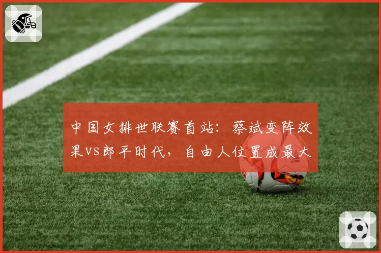 中国女排世联赛首站：蔡斌变阵效果vs郎平时代，自由人位置成最大短板