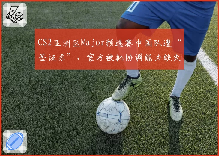 CS2亚洲区Major预选赛中国队遭“签证杀”,官方被批协调能力缺失