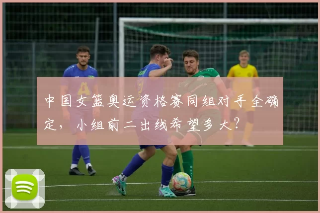 中国女篮奥运资格赛同组对手全确定,小组前二出线希望多大?