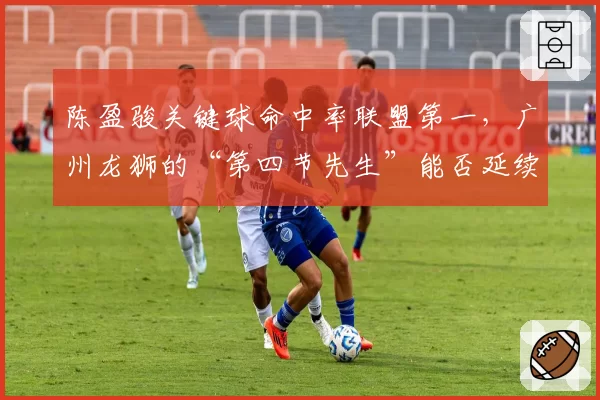 陈盈骏关键球命中率联盟第一，广州龙狮的“第四节先生”能否延续神奇？