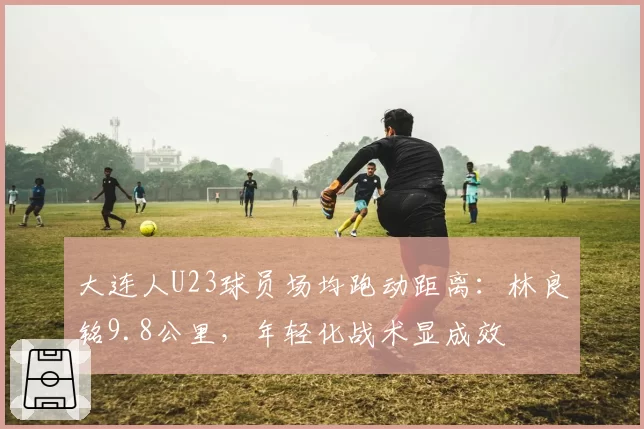 大连人U23球员场均跑动距离:林良铭9.8公里,年轻化战术显成效