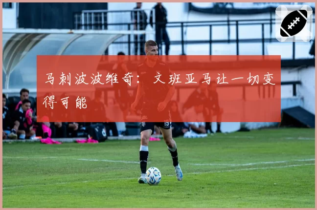 马刺波波维奇：文班亚马让一切变得可能