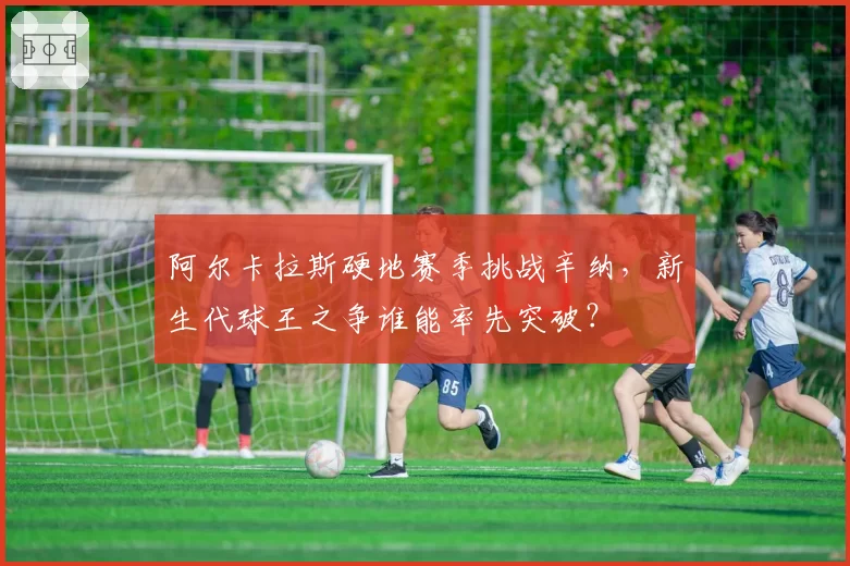 阿尔卡拉斯硬地赛季挑战辛纳,新生代球王之争谁能率先突破?