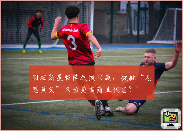 羽坛新星临阵改换门庭，被批“忘恩负义”只为更高商业代言？