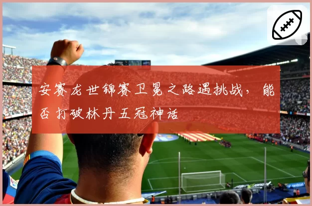 安赛龙世锦赛卫冕之路遇挑战，能否打破林丹五冠神话