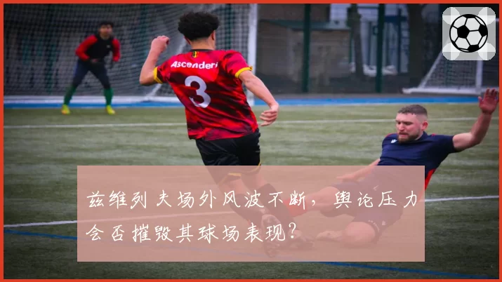 兹维列夫场外风波不断，舆论压力会否摧毁其球场表现？