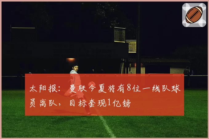 太阳报：曼联今夏将有8位一线队球员离队，目标套现1亿镑