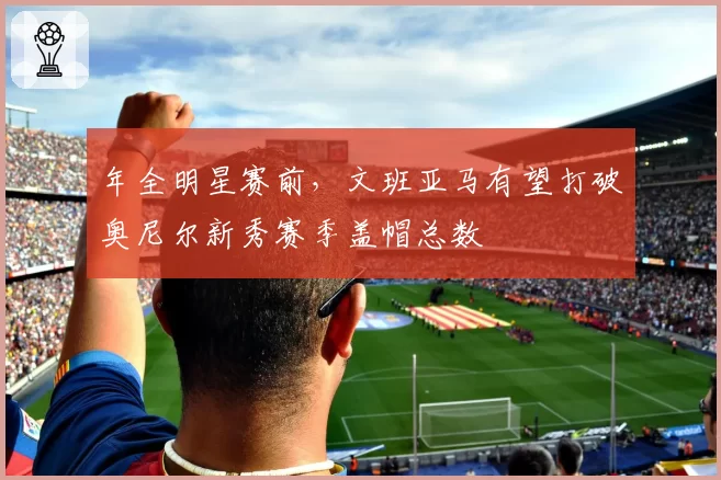 年全明星赛前,文班亚马有望打破奥尼尔新秀赛季盖帽总数