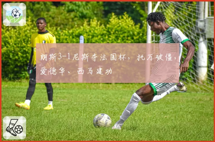 朗斯3-1尼斯夺法国杯，托万破僵，爱德华、西马建功