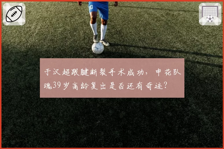 于汉超跟腱断裂手术成功,申花队魂39岁高龄复出是否还有奇迹?