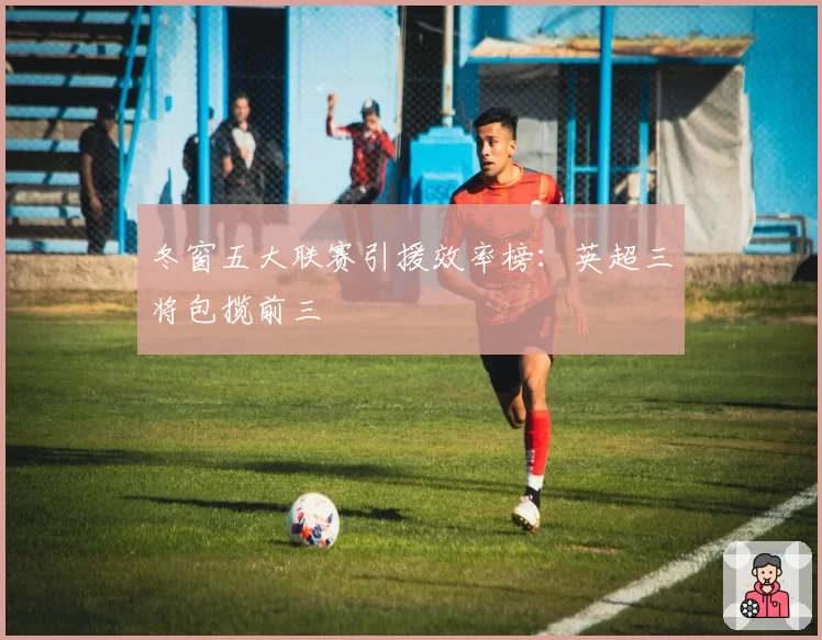 冬窗五大联赛引援效率榜：英超三将包揽前三