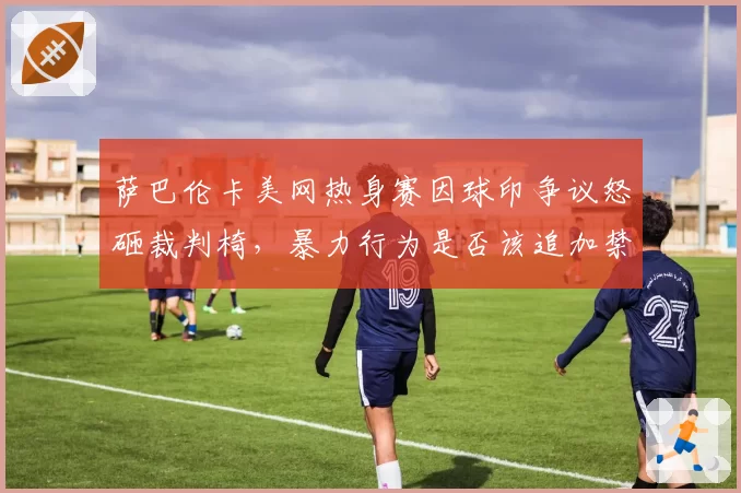 萨巴伦卡美网热身赛因球印争议怒砸裁判椅,暴力行为是否该追加禁赛?