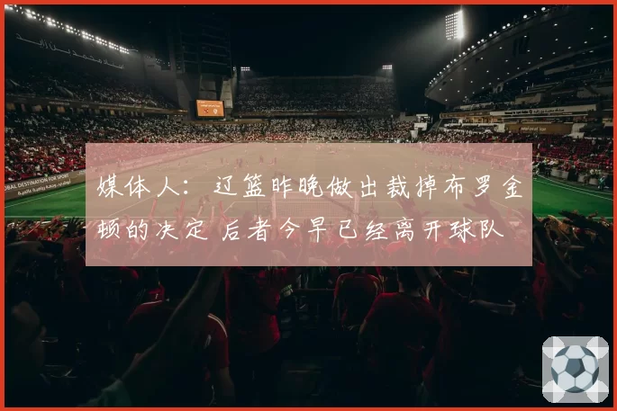 媒体人：辽篮昨晚做出裁掉布罗金顿的决定 后者今早已经离开球队