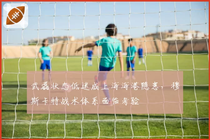 武磊状态低迷成上海海港隐患，穆斯卡特战术体系面临考验
