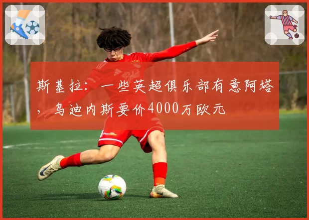 斯基拉：一些英超俱乐部有意阿塔，乌迪内斯要价4000万欧元