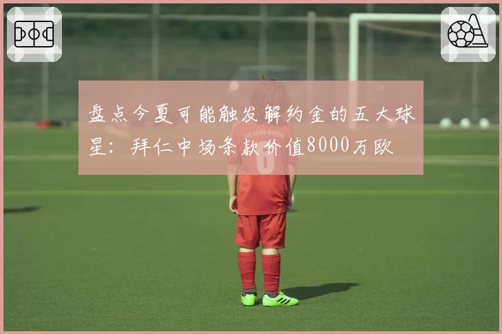 盘点今夏可能触发解约金的五大球星：拜仁中场条款价值8000万欧