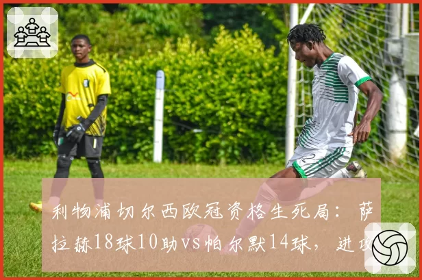 利物浦切尔西欧冠资格生死局：萨拉赫18球10助vs帕尔默14球，进攻效率谁更高效？