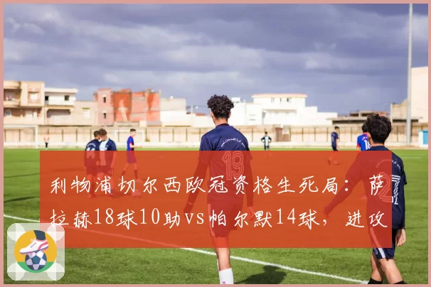 利物浦切尔西欧冠资格生死局：萨拉赫18球10助vs帕尔默14球，进攻效率谁更高效？