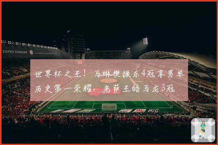 世界杯之王!马琳樊振东4冠享男单历史第一荣耀,老萨王皓马龙3冠