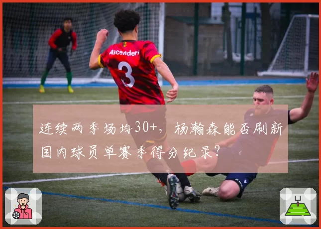连续两季场均30+，杨瀚森能否刷新国内球员单赛季得分纪录？