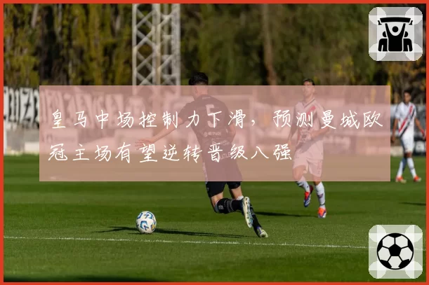 皇马中场控制力下滑,预测曼城欧冠主场有望逆转晋级八强