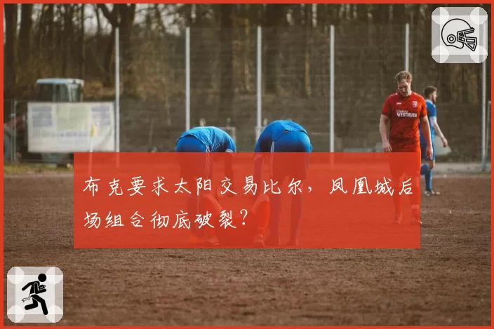布克要求太阳交易比尔,凤凰城后场组合彻底破裂?