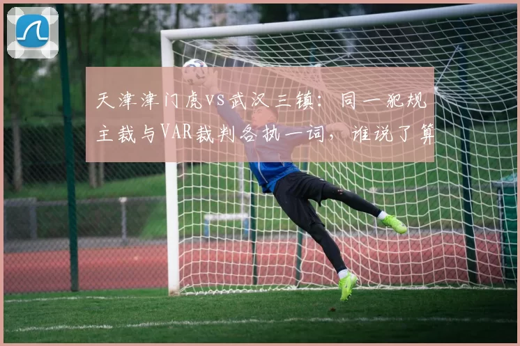 天津津门虎vs武汉三镇:同一犯规主裁与VAR裁判各执一词,谁说了算?