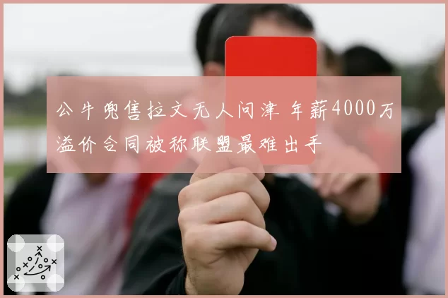 公牛兜售拉文无人问津 年薪4000万溢价合同被称联盟最难出手