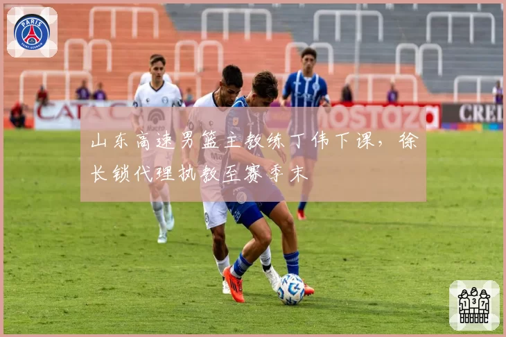 山东高速男篮主教练丁伟下课，徐长锁代理执教至赛季末