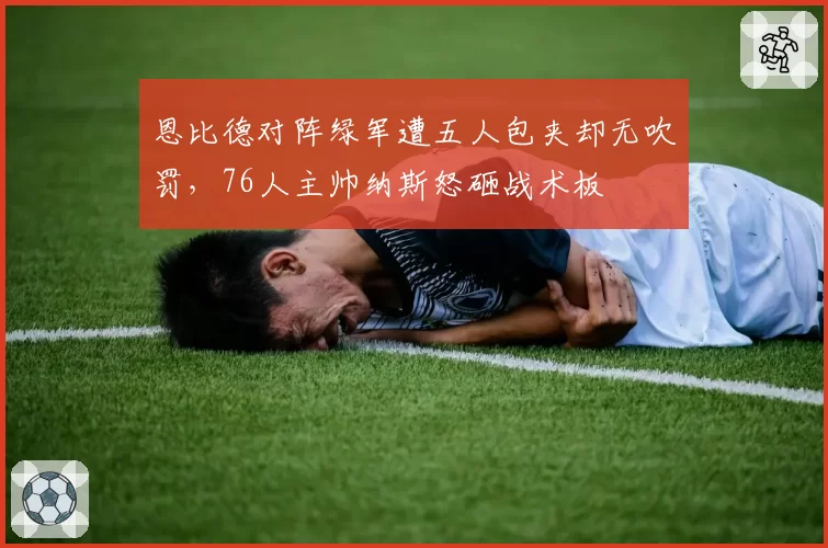 恩比德对阵绿军遭五人包夹却无吹罚，76人主帅纳斯怒砸战术板